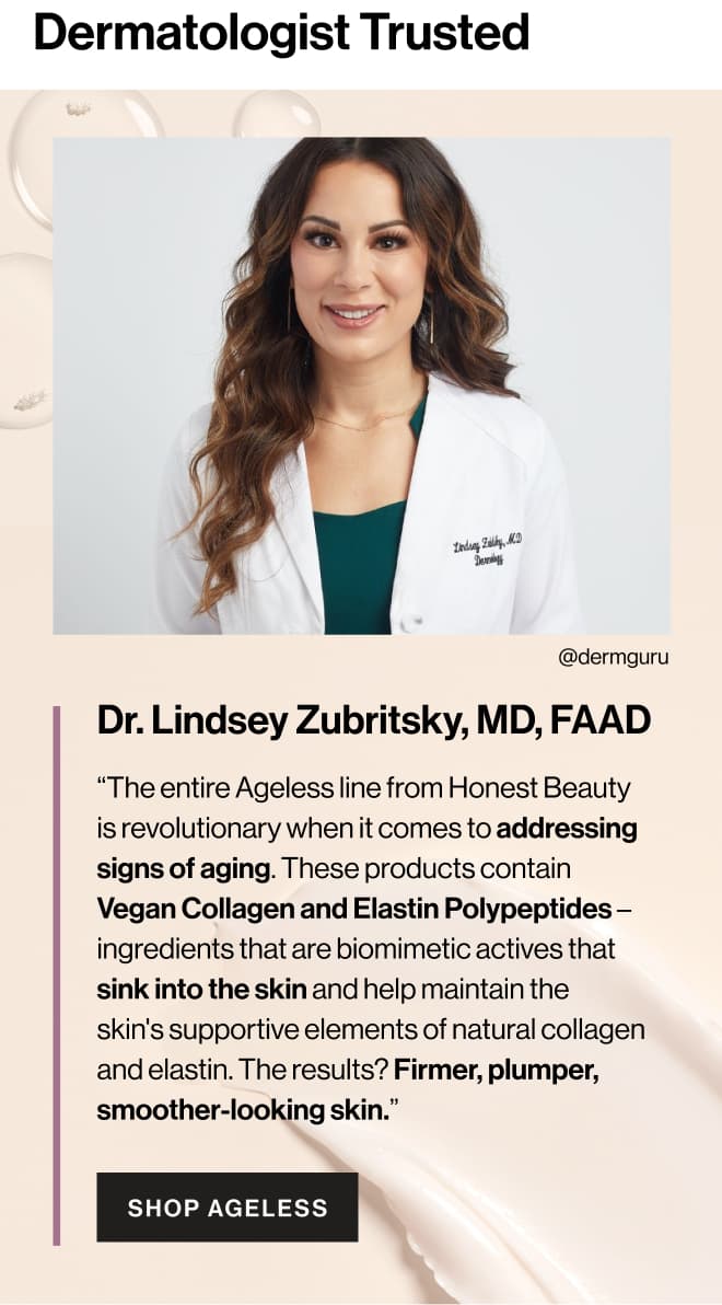 Dermatologist Trusted. Dr. Lindsey Zubritsky, MD, FAAD “The entire Ageless line from Honest Beauty is revolutionary when it comes to addressing signs of aging. These products contain Vegan Collagen and Elastin Polypeptides – ingredients that are biomimetic actives that sink into the skin and help maintain the skin's supportive elements of natural collagen and elastin. The results? Firmer, plumper, smoother-looking skin.”