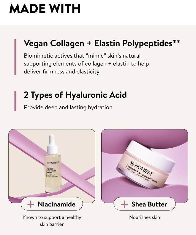 Made with: Vegan Collagen + Elastin Polypeptides** Biomimetic actives that “mimic” skin’s natural supporting elements of collagen + elastin to help deliver firmness and elasticity. 2 Types of  Hyaluronic Acid - Provide deep and lasting hydration