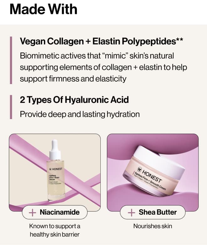 Made with: Vegan Collagen + Elastin Polypeptides** Biomimetic actives that “mimic” skin’s natural supporting elements of collagen + elastin to help deliver firmness and elasticity. 2 Types of  Hyaluronic Acid - Provide deep and lasting hydration